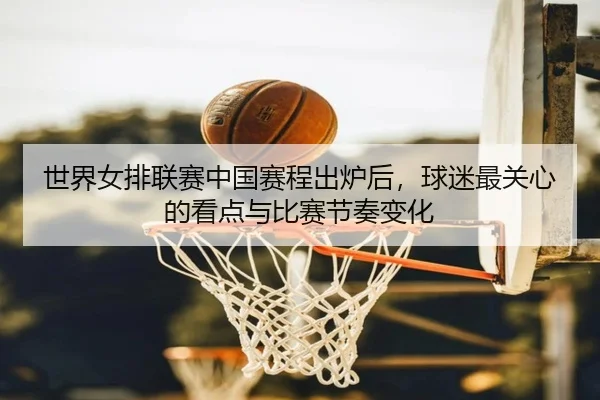 世界女排联赛中国赛程出炉后，球迷最关心的看点与比赛节奏变化